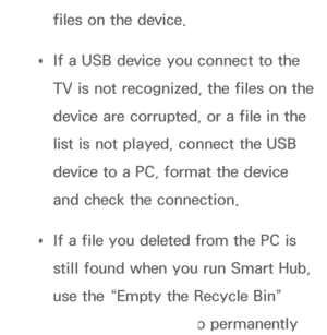 Page 448files on the device.
 
Œ If a USB device you connect to the 
TV is not recognized, the files on the 
device are corrupted, or a file in the 
list is not played, connect the USB 
device to a PC, format the device 
and check the connection.
 
Œ If a file you deleted from the PC is 
still found when you run Smart Hub, 
use the “Empty the Recycle Bin” 
function on the PC to permanently 
 