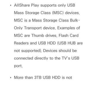 Page 450 
Œ AllShare Play
 supports only USB 
Mass Storage Class (MSC) devices. 
MSC is a Mass Storage Class Bulk-
Only Transport device. Examples of 
MSC are Thumb drives, Flash Card 
Readers and USB HDD (USB HUB are 
not supported). Devices should be 
connected directly to the TV’s USB 
port.
 
Œ More than 3TB USB HDD is not 
supported.
 