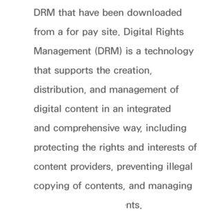 Page 455DRM that have been downloaded 
from a for pay site. Digital Rights 
Management (DRM) is a technology 
that supports the creation, 
distribution, and management of 
digital content in an integrated 
and comprehensive way, including 
protecting the rights and interests of 
content providers, preventing illegal 
copying of contents, and managing 
billings and settlements.
 