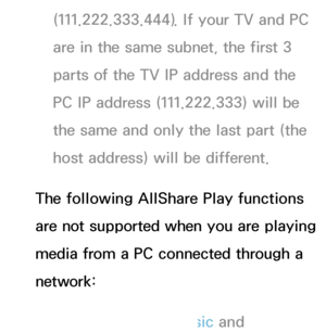 Page 458(111.222.333.444). If your TV and PC 
are in the same subnet, the first 3 
parts of the TV IP address and the 
PC IP address (111.222.333) will be 
the same and only the last part (the 
host address) will be different.
The following AllShare Play  functions 
are not supported when you are playing 
media from a PC connected through a 
network:
 
NThe Background Music and  