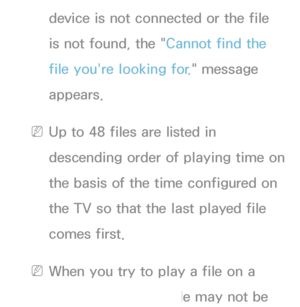 Page 467device is not connected or the file 
is not found, the "Cannot find the 
file you're looking for." message 
appears.
 
NUp to 48 files are listed in 
descending order of playing time on 
the basis of the time configured on 
the TV so that the last played file 
comes first.
 
NWhen you try to play a file on a 
mobile phone, the file may not be 
 