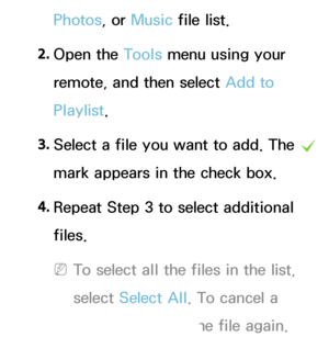 Page 470Photos, or Music file list.
2.  
Open  the  Tools menu using your 
remote, and then select Add to 
Playlist.
3.  
Select a file you want to add.  The 
c 
mark appears in the check box.
4.  
Repeat Step 3 to select additional 
files.
 
NTo select all the files in the list, 
select  Select All . To cancel a 
selection, select the file again.
 