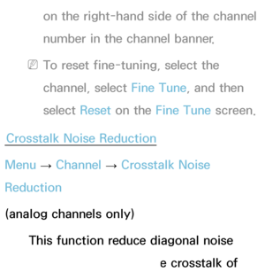 Page 48on the right-hand side of the channel 
number in the channel banner.
 
NTo reset fine-tuning, select the 
channel, select Fine Tune, and then 
select  Reset on the Fine Tune screen.
Crosstalk Noise Reduction
Menu  → Channel 
→ Crosstalk Noise 
Reduction
(analog channels only)
This function reduce diagonal noise 
in picture caused by the crosstalk of 
 