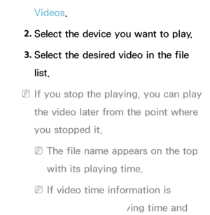 Page 475Videos.
2.  
Select the device you want to play.
3.  
Select the desired video in the file 
list.
 
NIf you stop the playing, you can play 
the video later from the point where 
you stopped it.
 
NThe file name appears on the top 
with its playing time.
 
NIf video time information is 
unknown, the playing time and 
 