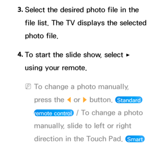 Page 4913. 
Select the desired photo file in the 
file list. The TV displays the selected 
photo file.
4.  
To start the slide show, select 
∂ 
using your remote.
 
NTo change a photo manually, 
press the  l or 
r button. 
 Standard 
remote control 
 / To change a photo 
manually, slide to left or right 
direction in the Touch Pad. 
 Smart 
Touch Control 
 