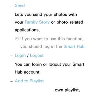 Page 495 
– Send
Lets you send your photos with 
your Family Story or photo-related 
applications.
 
NIf you want to use this function, 
you should log in the Smart Hub .
 
– Login / 
Logout
You can login or logout your Smart 
Hub account.
 
– Add to Playlist
Lets you make your own playlist. 
 