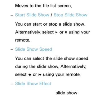 Page 497Moves to the file list screen.
 
– Start Slide Show
 / Stop Slide Show
You can start or stop a slide show. 
Alternatively, select  ∂ or 
∑ using your 
remote.
 
– Slide Show Speed
You can select the slide show speed 
during the slide show. Alternatively, 
select 
† or 
… using your remote.
 
– Slide Show Effect
You can set various slide show 
 