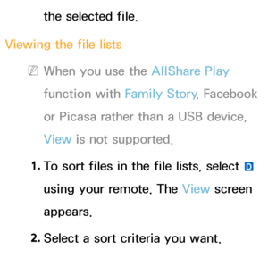 Page 500the selected file.
Viewing the file lists
 
NWhen you use the AllShare Play  
function with Family Story , Facebook 
or Picasa rather than a USB device, 
View  is not supported.
1.  
To sort files in the file lists, select 
} 
using your remote. The View  screen 
appears.
2.  
Select a sort criteria you want.
 
●Folder view 