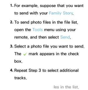 Page 5031. 
For example, suppose that you want 
to send with your Family Story .
2.  
To send photo files in the file list, 
open the Tools menu using your 
remote, and then select Send.
3.  
Select a photo file you want to send. 
The 
c mark appears in the check 
box.
4.  
Repeat Step 3 to select additional 
tracks.
 
NTo select all the files in the list,  