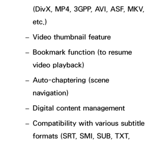 Page 521(DivX, MP4, 3GPP, AVI, ASF, MKV, 
etc.)
 
– Video thumbnail feature
 
– Bookmark function (to resume 
video playback)
 
– Auto-chaptering (scene 
navigation)
 
– Digital content management
 
– Compatibility with various subtitle 
formats (SRT, SMI, SUB, TXT, 
TTXT)
 