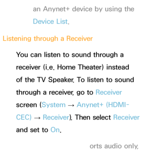 Page 548an Anynet+ device by using the 
Device List.
Listening through a  Receiver
You can listen to sound through a 
receiver (i.e. Home Theater) instead 
of the TV Speaker. To listen to sound 
through a receiver, go to  Receiver 
screen ( System 
→  Anynet+ (HDMI-
CEC)  
→  Receiver
). Then select Receiver  
and set to  On.
 
NIf your receiver supports audio only,  