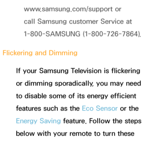 Page 557www.samsung.com/support or 
call Samsung customer Service at 
1-800-SAMSUNG (1-800-726-7864).
Flickering and Dimming If your Samsung Television is flickering 
or dimming sporadically, you may need 
to disable some of its energy efficient 
features such as the Eco Sensor or the 
Energy Saving feature. Follow the steps 
below with your remote to turn these 
features off or on.
 