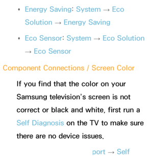 Page 558 
Œ Energy Saving: 
System 
→  Eco 
Solution  → Energy Saving
 
Œ Eco Sensor: 
System 
→  Eco Solution 
→  Eco Sensor
Component Connections / Screen Color If you find that the color on your 
Samsung television’s screen is not 
correct or black and white, first run a 
Self Diagnosis on the TV to make sure 
there are no device issues. 
Œ Self Diagnosis : 
Support 
→ Self 
 