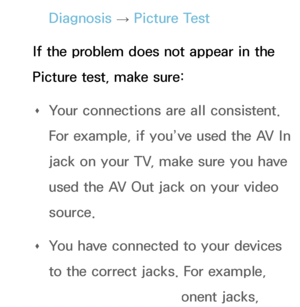 Page 559Diagnosis → Picture Test
If the problem does not appear in the 
Picture test, make sure:  
Œ Your connections are all consistent. 
For example, if you’ve used the AV In 
jack on your TV, make sure you have 
used the AV Out jack on your video 
source.
 
Œ You have connected to your devices 
to the correct jacks. For example, 
if you use the Component jacks, 
 