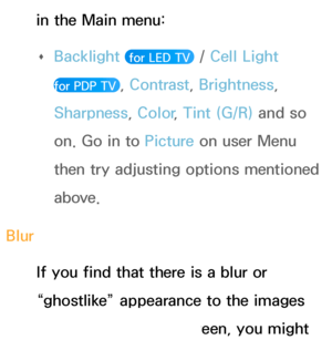 Page 561in the Main menu:  
Œ Backlight
 
 for LED TV  / Cell Light  
for PDP TV 
, Contrast , Brightness, 
Sharpness, Color , Tint (G/R) and so 
on. Go in to  Picture on user Menu 
then try adjusting options mentioned 
above.
Blur If you find that there is a blur or 
“ghostlike” appearance to the images 
on your television’s screen, you might 
 