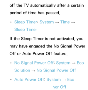 Page 563off the TV automatically after a certain 
period of time has passed. 
Œ Sleep Timer: 
System 
→  Time 
→ 
Sleep Timer
If the Sleep Timer is not activated, you 
may have engaged the No Signal Power 
Off or Auto Power Off feature.  
Œ No Signal Power Off: 
System 
→  Eco 
Solution  → No Signal Power Off
 
Œ Auto Power Off: 
System 
→  Eco 
Solution  → Auto Power Off
 