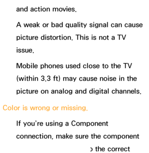 Page 570and action movies.
A weak or bad quality signal can cause 
picture distortion. This is not a TV 
issue.
Mobile phones used close to the TV 
(within 3.3 ft) may cause noise in the 
picture on analog and digital channels.
Color is wrong or missing. If you’re using a Component 
connection, make sure the component 
cables are connected to the correct 
 