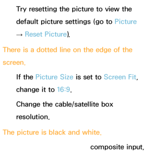 Page 572Try resetting the picture to view the 
default picture settings (go to Picture 
→  Reset Picture).
There is a dotted line on the edge of the 
screen. If the Picture Size is set to Screen Fit, 
change it to  16:9.
Change the cable/satellite box 
resolution.
The picture is black and white. If you are using an AV composite input, 
 