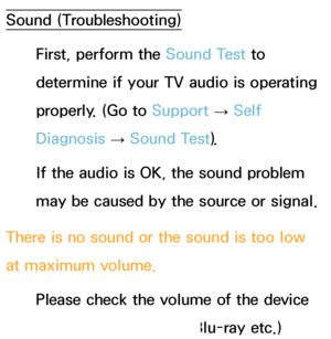 Page 574Sound (Troubleshooting)
First, perform the Sound Test to 
determine if your TV audio is operating 
properly. (Go to  Support 
→ Self 
Diagnosis  → Sound Test).
If the audio is OK, the sound problem 
may be caused by the source or signal.
There is no sound or the sound is too low 
at maximum volume. Please check the volume of the device 
(Cable/Sat Box, DVD, Blu-ray etc.) 
 