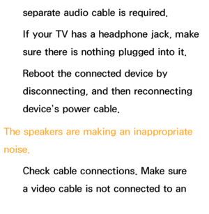 Page 576separate audio cable is required.
If your TV has a headphone jack, make 
sure there is nothing plugged into it.
Reboot the connected device by 
disconnecting, and then reconnecting 
device’s power cable.
The speakers are making an inappropriate 
noise. Check cable connections. Make sure 
a video cable is not connected to an 
audio input.
 