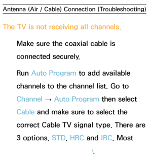 Page 578Antenna (Air / Cable) Connection (Troubleshooting)
The TV is not receiving all channels.
Make sure the coaxial cable is 
connected securely.
Run  Auto Program to add available 
channels to the channel list. Go to 
Channel  → Auto Program then select 
Cable and make sure to select the 
correct Cable TV signal type. There are 
3 options, STD, HRC and  IRC. Most 
cable systems use STD.
 