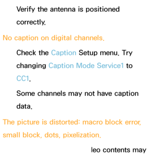 Page 579Verify the antenna is positioned 
correctly.
No caption on digital channels. Check the Caption Setup menu. Try 
changing  Caption Mode Service1 to 
CC1 .
Some channels may not have caption 
data.
The picture is distorted: macro block error, 
small block, dots, pixelization. The compression of video contents may 
 