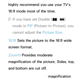 Page 59highly recommend you use your TV's 
16:9 mode most of the time.
 
NIf you have set Double ( à, 
Œ ) 
mode in PIP  (Picture-in-Picture), you 
cannot adjust the Picture Size.
16:9: Sets the picture to the 16:9 wide 
screen format.
Zoom1: Provides moderate 
magnification of the picture. Sides, top, 
and bottom are cut off.
Zoom2: Provides larger magnification 
 