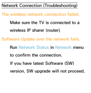 Page 582Network Connection (Troubleshooting)
The wireless network connection failed.Make sure the TV is connected to a 
wireless IP sharer (router).
Software Update over the network fails. Run  Network Status in  Network menu 
to confirm the connection.
If you have latest Software (SW) 
version, SW upgrade will not proceed.
 