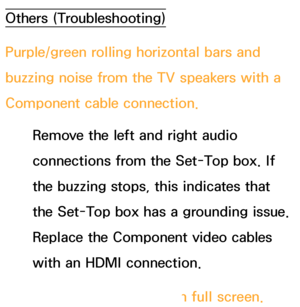 Page 583Others (Troubleshooting)
Purple/green rolling horizontal bars and 
buzzing noise from the TV speakers with a 
Component cable connection.Remove the left and right audio 
connections from the Set-Top box. If 
the buzzing stops, this indicates that 
the Set-Top box has a grounding issue. 
Replace the Component video cables 
with an HDMI connection.
The picture won’t display in full screen.
 