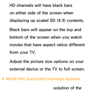 Page 584HD channels will have black bars 
on either side of the screen when 
displaying up scaled SD (4:3) contents.
Black bars will appear on the top and 
bottom of the screen when you watch 
movies that have aspect ratios different 
from your TV.
Adjust the picture size options on your 
external device or the TV to full screen.
A Mode Not Supported message appears. Check the supported resolution of the 
 