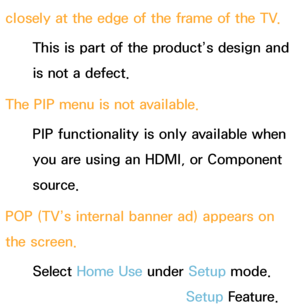 Page 589closely at the edge of the frame of the TV.This is part of the product’s design and 
is not a defect.
The PIP  menu is not available.
PIP  functionality is only available when 
you are using an HDMI, or Component 
source.
POP (TV’s internal banner ad) appears on 
the screen. Select Home Use  under Setup mode. 
For details, refer to the Setup Feature.
 