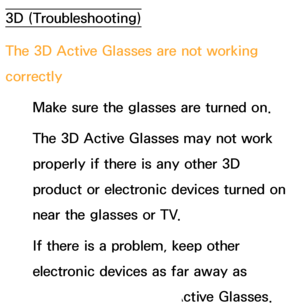 Page 5933D (Troubleshooting)
The 3D Active Glasses are not working 
correctlyMake sure the glasses are turned on.
The 3D Active Glasses may not work 
properly if there is any other 3D 
product or electronic devices turned on 
near the glasses or TV.
If there is a problem, keep other 
electronic devices as far away as 
possible from the 3D Active Glasses.
 