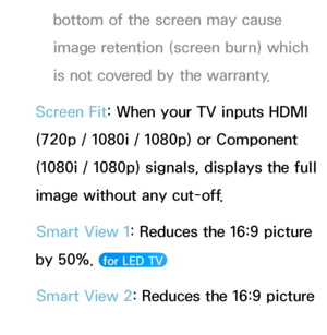 Page 61bottom of the screen may cause 
image retention (screen burn) which 
is not covered by the warranty.
Screen Fit: When your TV inputs HDMI 
(720p / 1080i / 1080p) or Component 
(1080i / 1080p) signals, displays the full 
image without any cut-off. Smart View 1: Reduces the 16:9 picture 
by 50%. 
 for LED TV 
Smart View 2: Reduces the 16:9 picture 
by 25%. 
 for LED TV  