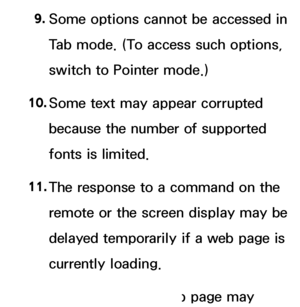 Page 6079. 
Some options cannot be accessed in 
Tab mode. (To access such options, 
switch to Pointer mode.)
10.  
Some text may appear corrupted 
because the number of supported 
fonts is limited.
11.  
The response to a command on the 
remote or the screen display may be 
delayed temporarily if a web page is 
currently loading.
12.  
The loading of a web page may 
 