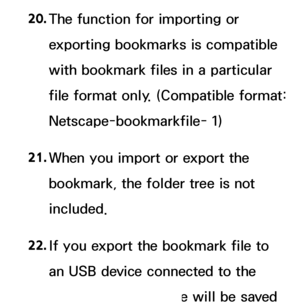 Page 61020. 
The function for importing or 
exporting bookmarks is compatible 
with bookmark files in a particular 
file format only. (Compatible format: 
Netscape-bookmarkfile- 1)
21.  
When you import or export the 
bookmark, the folder tree is not 
included.
22.  
If you export the bookmark file to 
an USB device connected to the 
TV, the bookmark file will be saved 
 