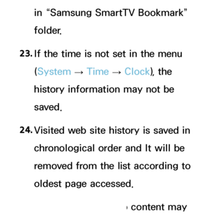 Page 611in “Samsung SmartTV Bookmark” 
folder.
23.  
If the time is not set in the menu 
(System  
→  Time 
→ Clock
), the 
history information may not be 
saved.
24.  
Visited web site history is saved in 
chronological order and It will be 
removed from the list according to 
oldest page accessed.
25.  
Some video or audio content may 
 