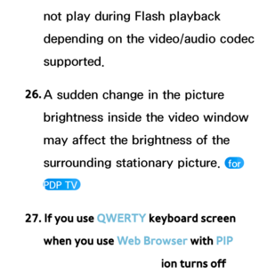 Page 612not play during Flash playback 
depending on the video/audio codec 
supported.
26.  
A sudden change in the picture 
brightness inside the video window 
may affect the brightness of the 
surrounding stationary picture. 
 for 
PDP TV 
27. If you use QWERTY keyboard screen  when you use Web Browser with PIP 
function, the PIP function turns off 
 