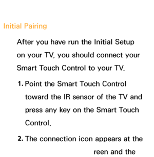 Page 618Initial PairingAfter you have run the Initial Setup 
on your TV, you should connect your 
Smart Touch Control to your TV.
1.  
Point the Smart Touch Control 
toward the IR sensor of the TV and 
press any key on the Smart Touch 
Control.
2.  
The connection icon appears at the 
bottom left of the screen and the 
 