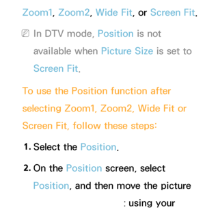 Page 63Zoom1, Zoom2, Wide Fit, or Screen Fit.
 
NIn DTV mode, Position is not 
available when Picture Size is set to 
Screen Fit.
To use the Position function after 
selecting Zoom1, Zoom2, Wide Fit or 
Screen Fit, follow these steps: 1.  
Select  the  Position.
2.  
On  the  Position screen, select 
Position, and then move the picture 
to position you want using your 
 