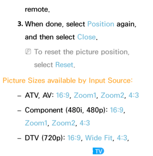 Page 64remote.
3.  
When done, select Position again, 
and then select Close.
 
NTo reset the picture position, 
select  Reset.
Picture Sizes available by Input Source:  
– ATV, AV: 
16:9, Zoom1, Zoom2, 4:3
 
– Component (480i, 480p): 
16:9, 
Zoom1, Zoom2, 4:3
 
– DTV (720p): 
16:9, Wide Fit, 4:3, 
Smart View 2 
 for LED TV  