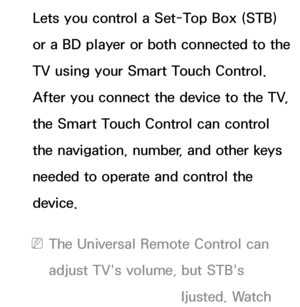 Page 634Lets you control a Set-Top Box (STB) 
or a BD player or both connected to the 
TV using your Smart Touch Control. 
After you connect the device to the TV, 
the Smart Touch Control can control 
the navigation, number, and other keys 
needed to operate and control the 
device.
 
NThe Universal Remote Control can 
adjust TV's volume, but STB's 
volume cannot be adjusted. Watch 
 