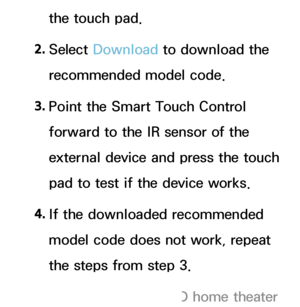 Page 641the touch pad.
2.  
Select  Download  to download the 
recommended model code.
3.  
Point the Smart Touch Control 
forward to the IR sensor of the 
external device and press the touch 
pad to test if the device works.
4.  
If the downloaded recommended 
model code does not work, repeat 
the steps from step 3.
 
NWhen you use the BD home theater  