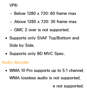 Page 651VP6: 
– Below 1280 x 720: 60 frame max
 
– Above 1280 x 720: 30 frame max
 
– GMC 2 over is not supported.
 
●Supports only SVAF Top/Bottom and 
Side by Side.
 
●Supports only BD MVC Spec.
Audio decoder
 
●WMA 10 Pro supports up to 5.1 channel. 
WMA lossless audio is not supported.
 
●QCELP, AMR NB/WB are not supported. 