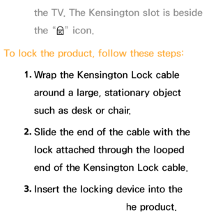 Page 655the TV. The Kensington slot is beside 
the “K” icon.
To lock the product, follow these steps: 1. 
Wrap the Kensington Lock cable 
around a large, stationary object 
such as desk or chair.
2.  
Slide the end of the cable with the 
lock attached through the looped 
end of the Kensington Lock cable.
3.  
Insert the locking device into the 
Kensington slot on the product.
 