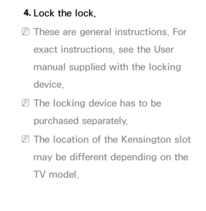 Page 6564. 
Lock the lock.
 
NThese are general instructions. For 
exact instructions, see the User 
manual supplied with the locking 
device.
 
NThe locking device has to be 
purchased separately.
 
NThe location of the Kensington slot 
may be different depending on the 
TV model.
 