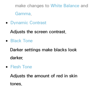 Page 68make changes to White Balance and 
Gamma .
 
●Dynamic Contrast
Adjusts the screen contrast.
 
●Black Tone
Darker settings make blacks look 
darker.
 
●Flesh Tone
Adjusts the amount of red in skin 
tones.
 
●RGB Only Mode 