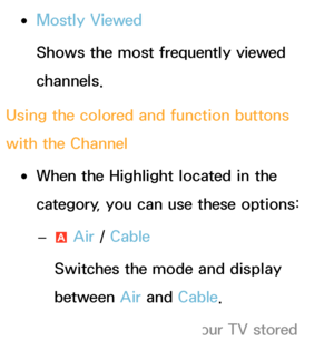 Page 8 
●Mostly Viewed
Shows the most frequently viewed 
channels.
Using the colored and function buttons 
with the Channel
 
●When the Highlight  located in the 
category, you can use these options:
 
– a Air
 / Cable
Switches the mode and display 
between Air  and Cable.
 
NAppears only if your TV stored  