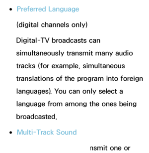 Page 96 
●Preferred Language
(digital channels only)
Digital-TV broadcasts can 
simultaneously transmit many audio 
tracks (for example, simultaneous 
translations of the program into foreign 
languages).  You can only select a 
language from among the ones being 
broadcasted.
 
●Multi-Track Sound
The broadcasts can transmit one or 
 