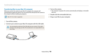 Page 101Transferring files to the computer
Playback/Editing  100
Transferring files to your Mac OS computer
When you connect the camera to your Mac OS computer, the computer will 
automatically recognize the device. You can transfer files directly from the camera to 
the computer without installing any programs.
Mac OS 10.5 or later is supported.
1 Turn off the camera.
2 Connect your camera to your Mac OS computer with the USB cable.
You must plug the small end of the USB cable into your camera. If the cable is...