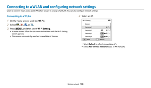 Page 109Wireless network  108
Connecting to a WLAN and configuring network settings
Learn to connect via an access point (AP) when you are in a range of a WLAN. You can also configure network settings. 
4 Select an AP.
Wi-Fi SettingRefresh
Samsung 1
Samsung 2
Samsung 3
Samsung 4Back Manual
• Select Refresh to refresh connectable APs.
• Select Add wireless network
 to add an AP manually.
Connecting to a WLAN
1 On the Home screen, scroll to .
2 Select , , , or .
3 Press [m], and then select Wi-Fi Setting.
• In...